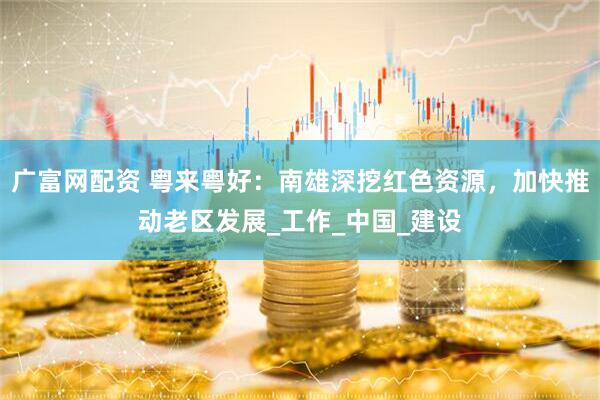 广富网配资 粤来粤好：南雄深挖红色资源，加快推动老区发展_工作_中国_建设