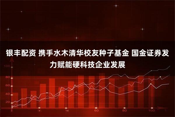 银丰配资 携手水木清华校友种子基金 国金证券发力赋能硬科技企业发展