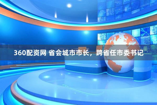 360配资网 省会城市市长，跨省任市委书记
