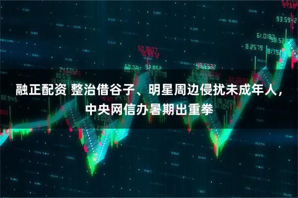 融正配资 整治借谷子、明星周边侵扰未成年人，中央网信办暑期出重拳