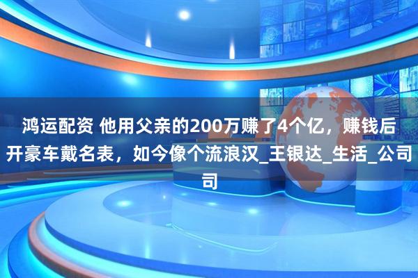 鸿运配资 他用父亲的200万赚了4个亿，赚钱后开豪车戴名表，如今像个流浪汉_王银达_生活_公司