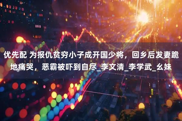 优先配 为报仇贫穷小子成开国少将，回乡后发妻跪地痛哭，恶霸被吓到自尽_李文清_李学武_幺妹