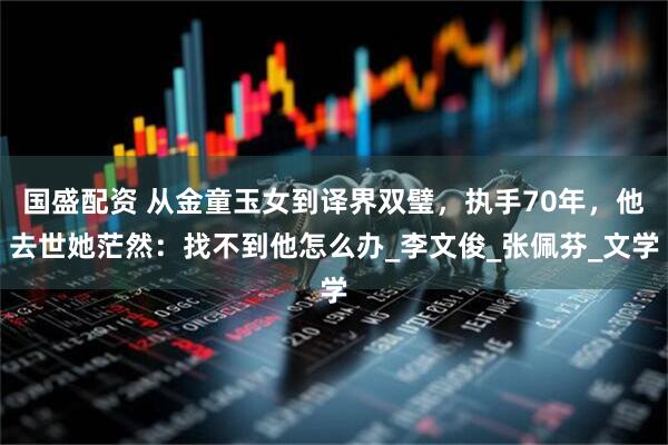国盛配资 从金童玉女到译界双璧，执手70年，他去世她茫然：找不到他怎么办_李文俊_张佩芬_文学