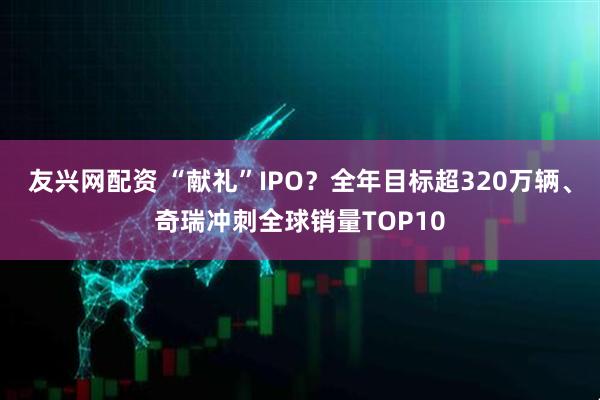 友兴网配资 “献礼”IPO？全年目标超320万辆、奇瑞冲刺全球销量TOP10