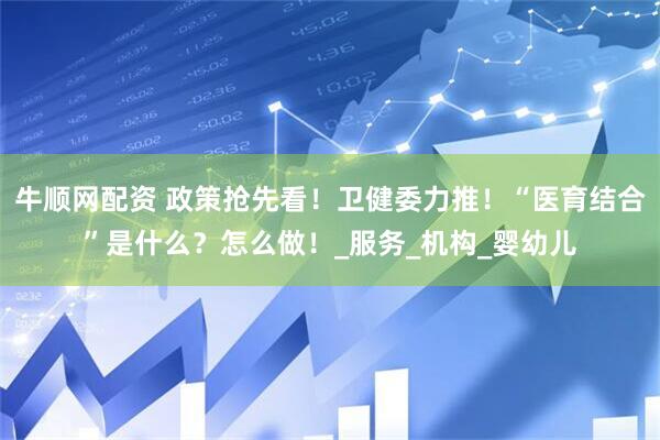 牛顺网配资 政策抢先看！卫健委力推！“医育结合”是什么？怎么做！_服务_机构_婴幼儿