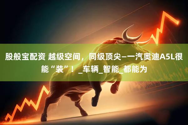 股般宝配资 越级空间，同级顶尖—一汽奥迪A5L很能“装”！_车辆_智能_都能为