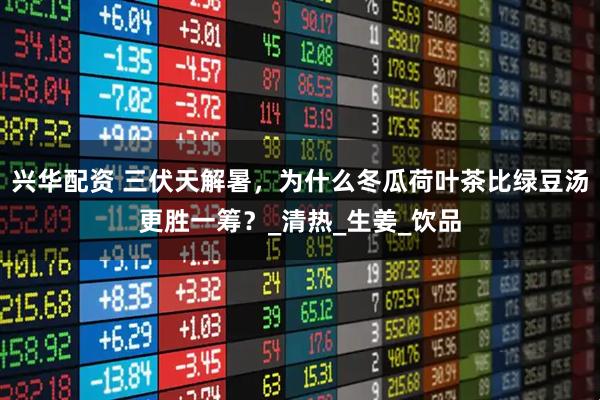 兴华配资 三伏天解暑，为什么冬瓜荷叶茶比绿豆汤更胜一筹？_清热_生姜_饮品