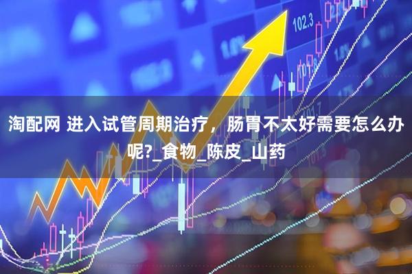 淘配网 进入试管周期治疗，肠胃不太好需要怎么办呢?_食物_陈皮_山药