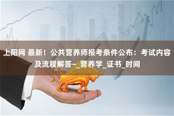 上阳网 最新！公共营养师报考条件公布：考试内容及流程解答~_营养学_证书_时间