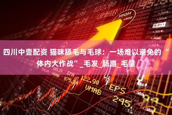 四川中壹配资 猫咪舔毛与毛球：一场难以避免的 “体内大作战”_毛发_肠道_毛量